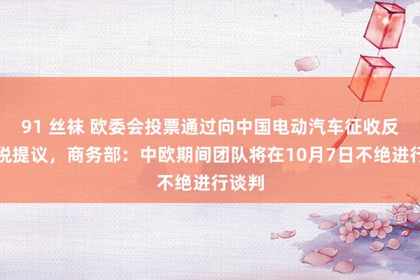 91 丝袜 欧委会投票通过向中国电动汽车征收反补贴税提议，商务部：中欧期间团队将在10月7日不绝进行谈判