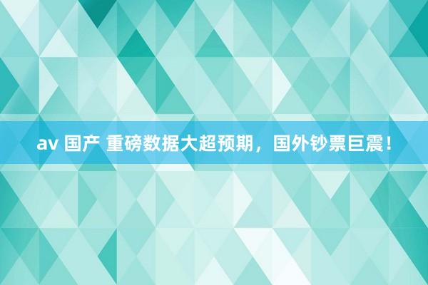 av 国产 重磅数据大超预期，国外钞票巨震！