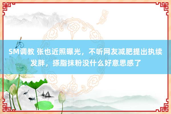 SM调教 张也近照曝光，不听网友减肥提出执续发胖，搽脂抹粉没什么好意思感了