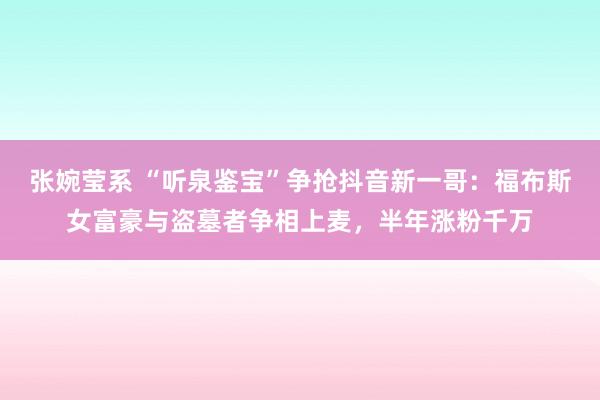 张婉莹系 “听泉鉴宝”争抢抖音新一哥：福布斯女富豪与盗墓者争相上麦，半年涨粉千万