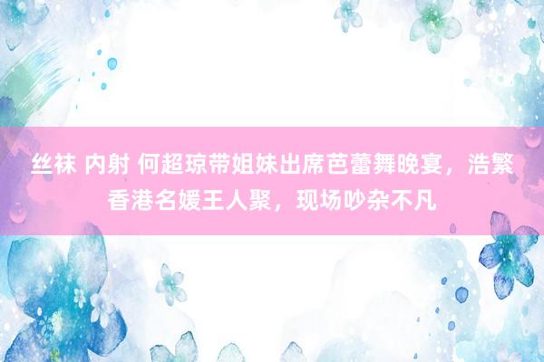 丝袜 内射 何超琼带姐妹出席芭蕾舞晚宴，浩繁香港名媛王人聚，现场吵杂不凡