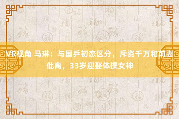 VR视角 马琳：与国乒初恋区分，斥资千万和前妻仳离，33岁迎娶体操女神