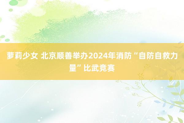 萝莉少女 北京顺善举办2024年消防“自防自救力量”比武竞赛