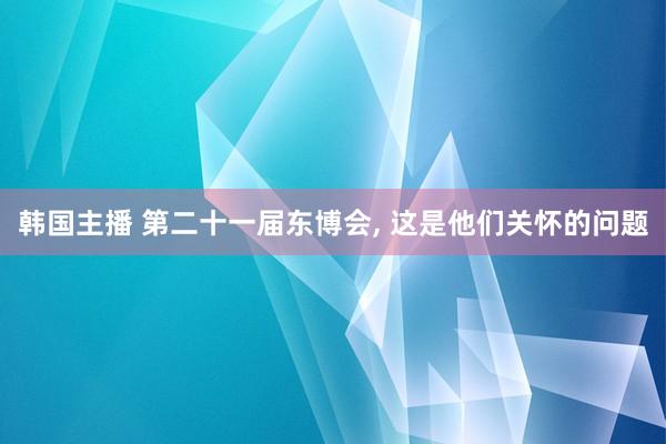 韩国主播 第二十一届东博会, 这是他们关怀的问题