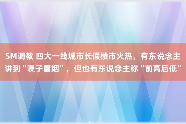 SM调教 四大一线城市长假楼市火热，有东说念主讲到“嗓子冒烟”，但也有东说念主称“前高后低”