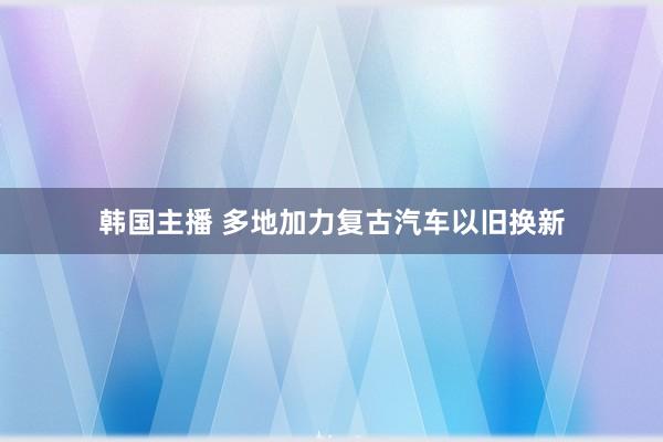 韩国主播 多地加力复古汽车以旧换新