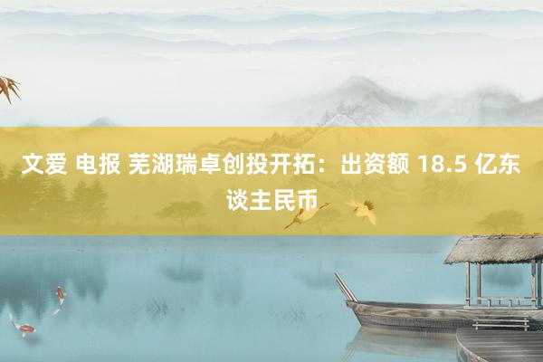 文爱 电报 芜湖瑞卓创投开拓：出资额 18.5 亿东谈主民币