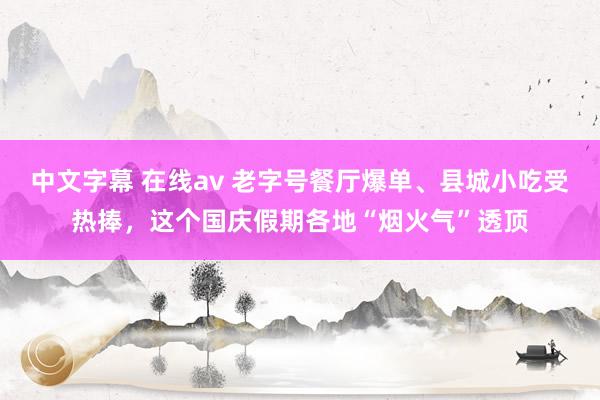 中文字幕 在线av 老字号餐厅爆单、县城小吃受热捧，这个国庆假期各地“烟火气”透顶