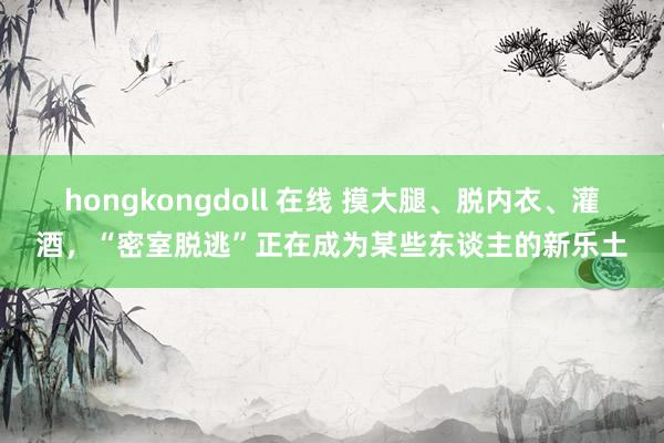 hongkongdoll 在线 摸大腿、脱内衣、灌酒，“密室脱逃”正在成为某些东谈主的新乐土