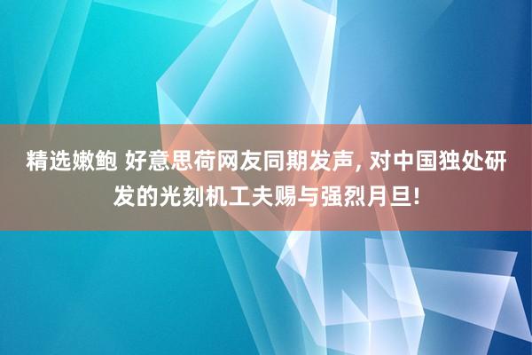 精选嫩鲍 好意思荷网友同期发声, 对中国独处研发的光刻机工夫赐与强烈月旦!