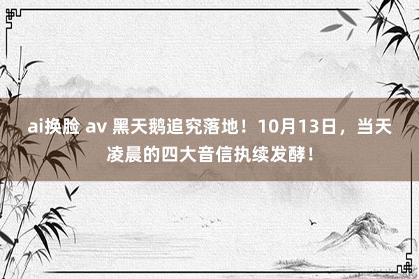 ai换脸 av 黑天鹅追究落地！10月13日，当天凌晨的四大音信执续发酵！