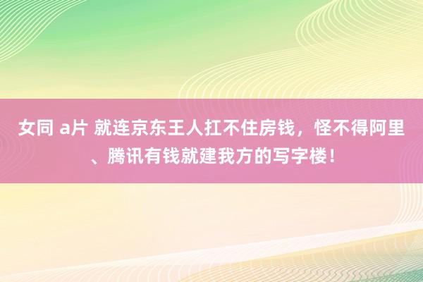 女同 a片 就连京东王人扛不住房钱，怪不得阿里、腾讯有钱就建我方的写字楼！