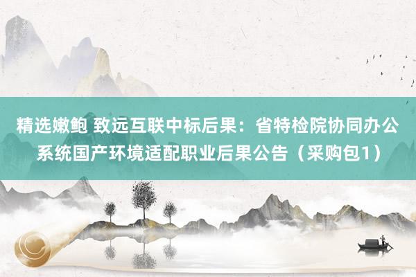 精选嫩鲍 致远互联中标后果：省特检院协同办公系统国产环境适配职业后果公告（采购包1）