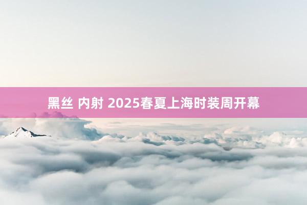 黑丝 内射 2025春夏上海时装周开幕