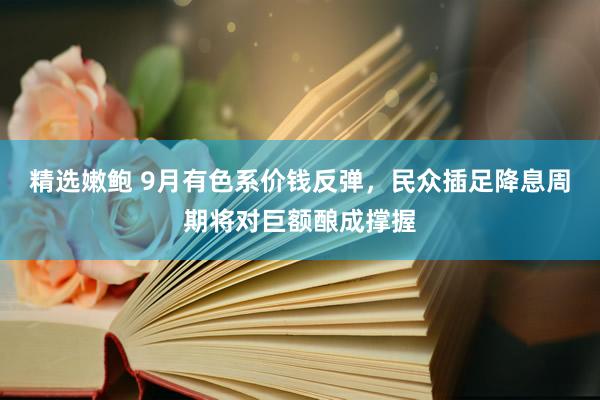 精选嫩鲍 9月有色系价钱反弹，民众插足降息周期将对巨额酿成撑握