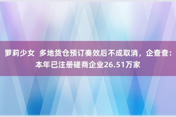 萝莉少女  多地货仓预订奏效后不成取消，企查查：本年已注册磋商企业26.51万家