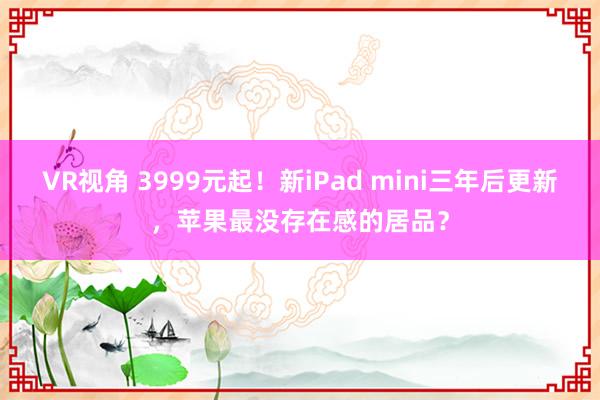 VR视角 3999元起！新iPad mini三年后更新，苹果最没存在感的居品？