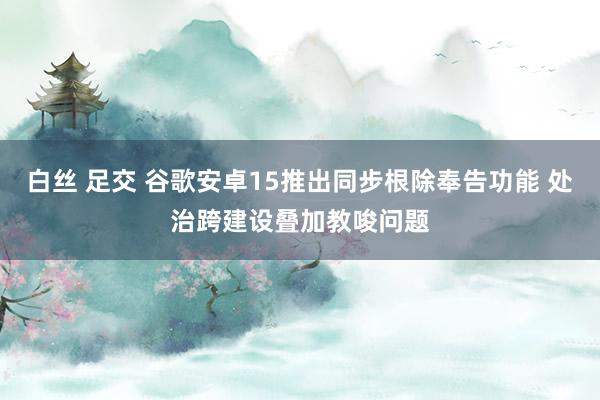 白丝 足交 谷歌安卓15推出同步根除奉告功能 处治跨建设叠加教唆问题