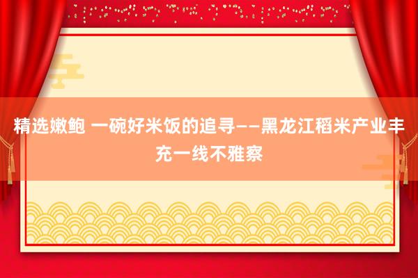 精选嫩鲍 一碗好米饭的追寻——黑龙江稻米产业丰充一线不雅察