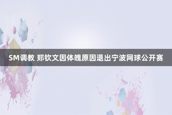 SM调教 郑钦文因体魄原因退出宁波网球公开赛