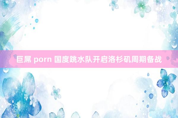 巨屌 porn 国度跳水队开启洛杉矶周期备战