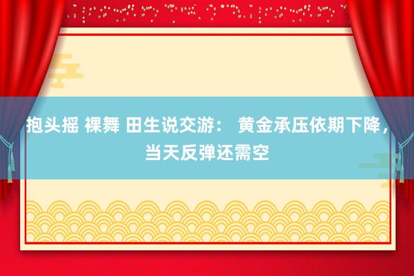 抱头摇 裸舞 田生说交游： 黄金承压依期下降，当天反弹还需空