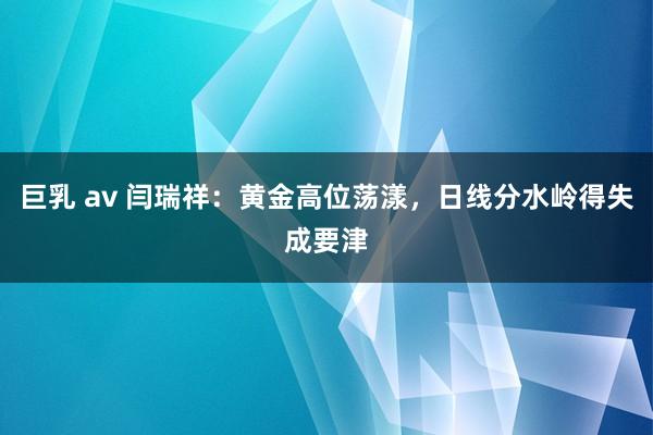 巨乳 av 闫瑞祥：黄金高位荡漾，日线分水岭得失成要津