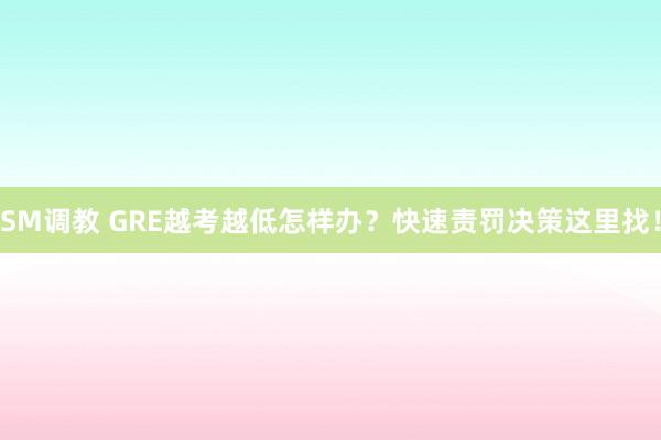 SM调教 GRE越考越低怎样办？快速责罚决策这里找！