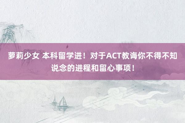 萝莉少女 本科留学进！对于ACT教诲你不得不知说念的进程和留心事项！