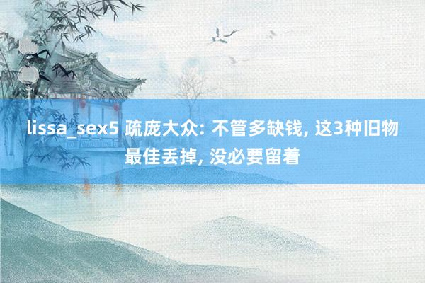 lissa_sex5 疏庞大众: 不管多缺钱, 这3种旧物最佳丢掉, 没必要留着