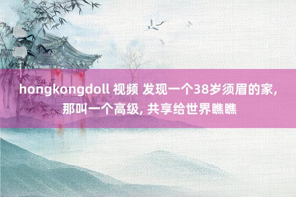 hongkongdoll 视频 发现一个38岁须眉的家, 那叫一个高级, 共享给世界瞧瞧