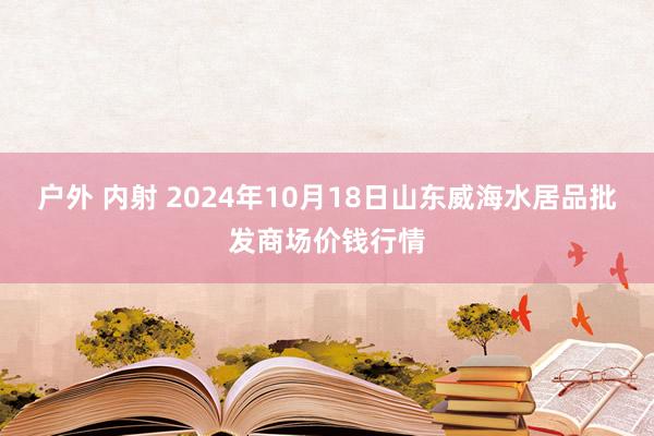 户外 内射 2024年10月18日山东威海水居品批发商场价钱行情