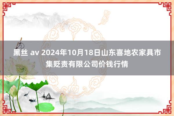 黑丝 av 2024年10月18日山东喜地农家具市集贬责有限公司价钱行情