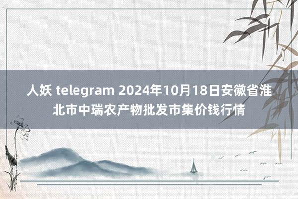 人妖 telegram 2024年10月18日安徽省淮北市中瑞农产物批发市集价钱行情