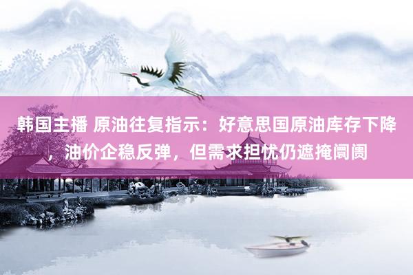 韩国主播 原油往复指示：好意思国原油库存下降，油价企稳反弹，但需求担忧仍遮掩阛阓