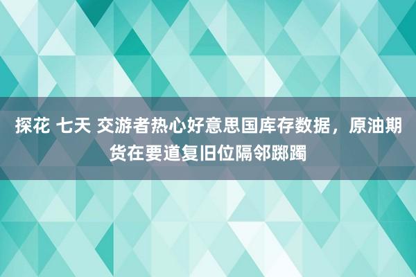 探花 七天 交游者热心好意思国库存数据，原油期货在要道复旧位隔邻踯躅