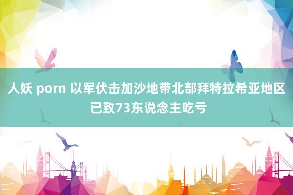 人妖 porn 以军伏击加沙地带北部拜特拉希亚地区 已致73东说念主吃亏