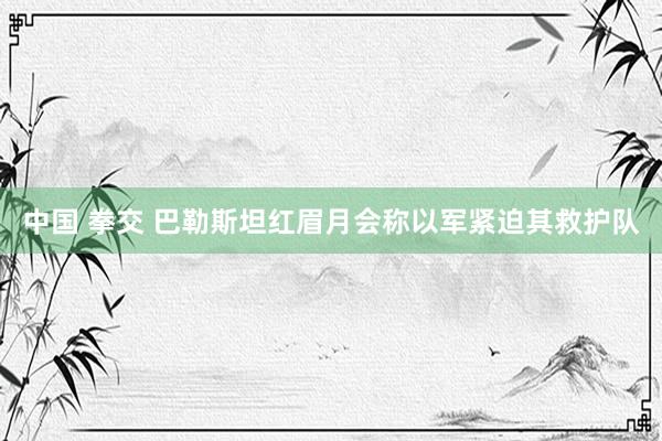 中国 拳交 巴勒斯坦红眉月会称以军紧迫其救护队