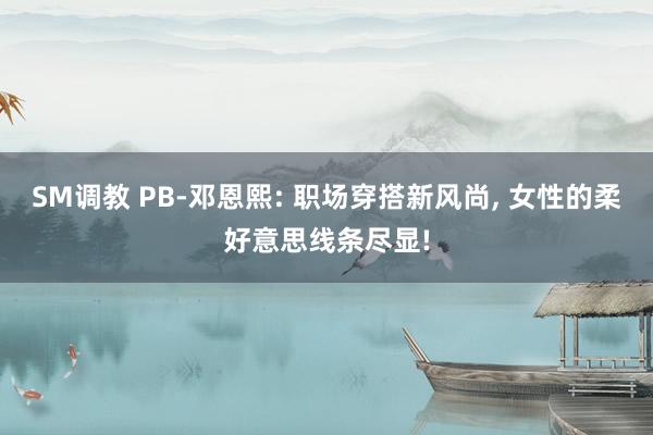 SM调教 PB-邓恩熙: 职场穿搭新风尚, 女性的柔好意思线条尽显!