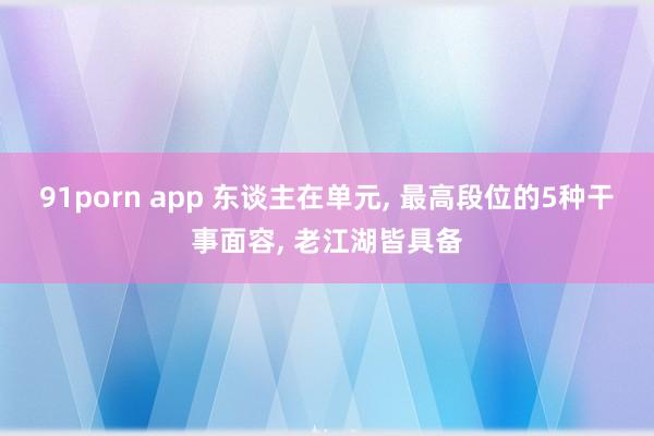 91porn app 东谈主在单元, 最高段位的5种干事面容, 老江湖皆具备