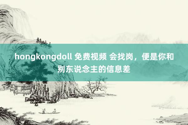 hongkongdoll 免费视频 会找岗，便是你和别东说念主的信息差