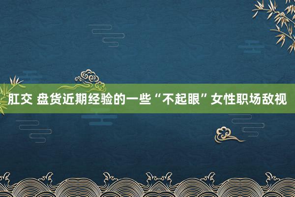 肛交 盘货近期经验的一些“不起眼”女性职场敌视