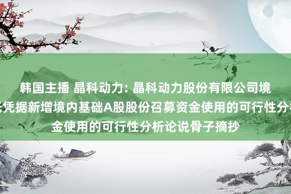 韩国主播 晶科动力: 晶科动力股份有限公司境外刊行各人存托凭据新增境内基础A股股份召募资金使用的可行性分析论说骨子摘抄