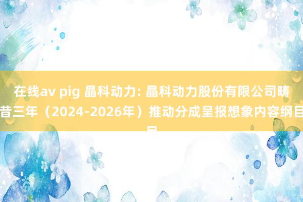 在线av pig 晶科动力: 晶科动力股份有限公司畴昔三年（2024-2026年）推动分成呈报想象内容纲目