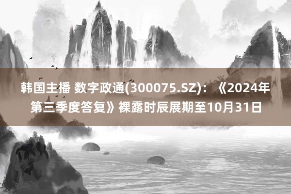 韩国主播 数字政通(300075.SZ)：《2024年第三季度答复》裸露时辰展期至10月31日