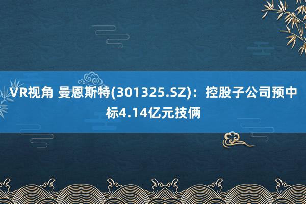 VR视角 曼恩斯特(301325.SZ)：控股子公司预中标4.14亿元技俩