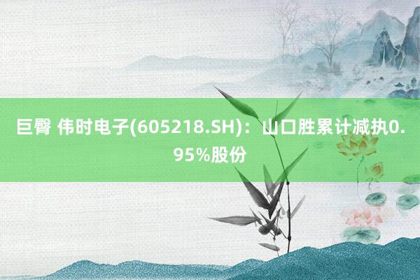 巨臀 伟时电子(605218.SH)：山口胜累计减执0.95%股份