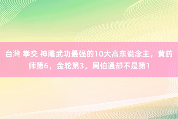 台灣 拳交 神雕武功最强的10大高东说念主，黄药师第6，金轮第3，周伯通却不是第1