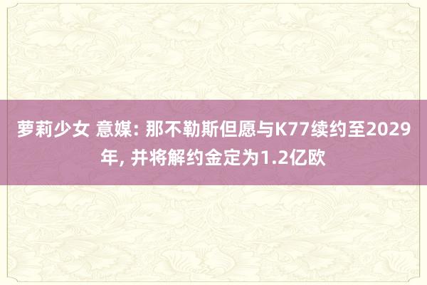 萝莉少女 意媒: 那不勒斯但愿与K77续约至2029年, 并将解约金定为1.2亿欧