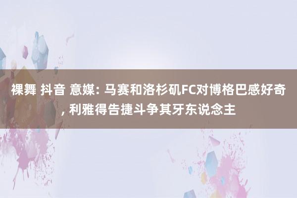 裸舞 抖音 意媒: 马赛和洛杉矶FC对博格巴感好奇, 利雅得告捷斗争其牙东说念主